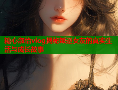 糖心淑怡vlog揭秘叛逆女友的真实生活与成长故事