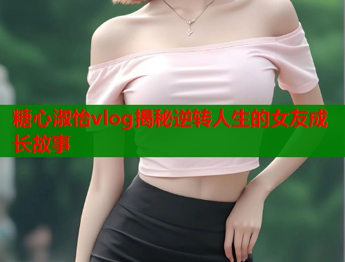 糖心淑怡vlog揭秘逆转人生的女友成长故事
