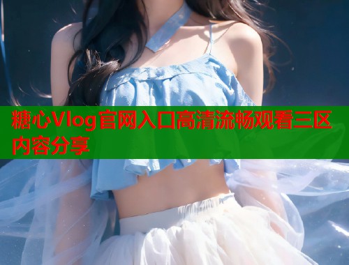 糖心Vlog官网入口高清流畅观看三区内容分享