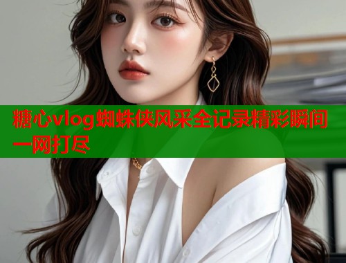 糖心vlog蜘蛛侠风采全记录精彩瞬间一网打尽