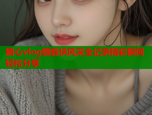 糖心vlog蜘蛛侠风采全记录精彩瞬间轻松分享