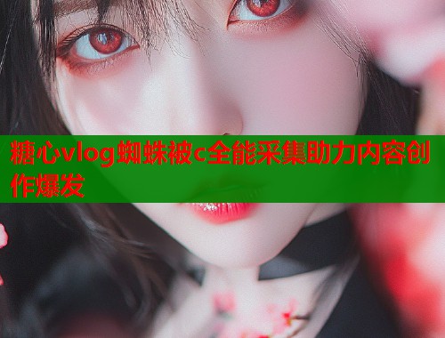 糖心vlog蜘蛛被c全能采集助力内容创作爆发
