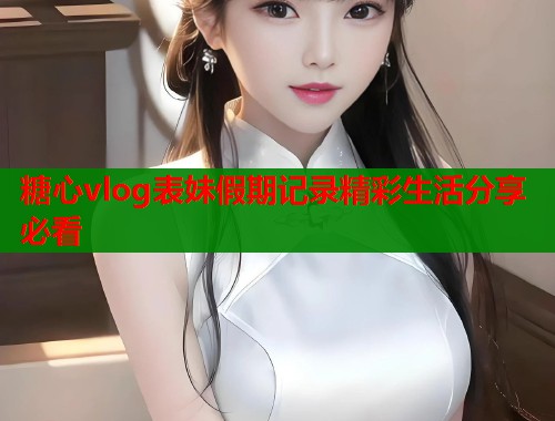 糖心vlog表妹假期记录精彩生活分享必看