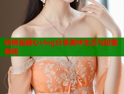 锅锅酱糖心vlog分享美味生活与甜蜜瞬间
