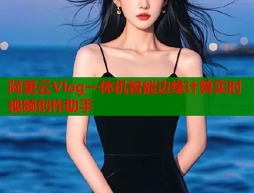 阿里云Vlog一体机智能边缘计算实时视频创作助手