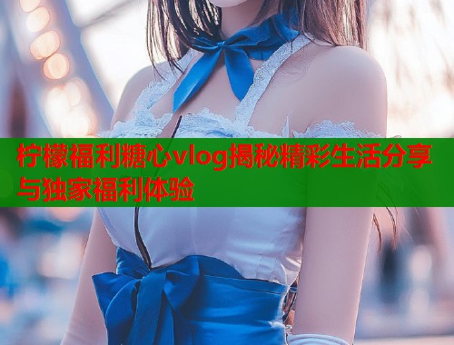 柠檬福利糖心vlog揭秘精彩生活分享与独家福利体验