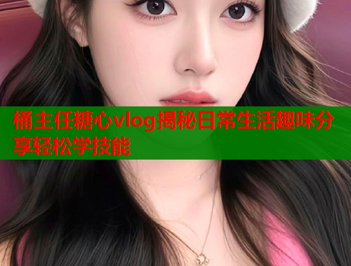 桶主任糖心vlog揭秘日常生活趣味分享轻松学技能