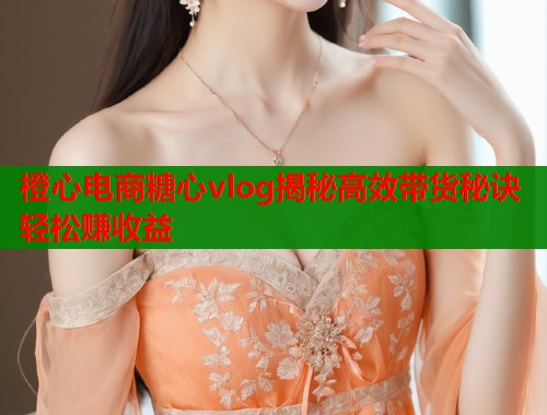 橙心电商糖心vlog揭秘高效带货秘诀轻松赚收益