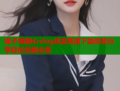 橘子猫糖心vlog迅雷高速下载体验分享轻松追剧必备