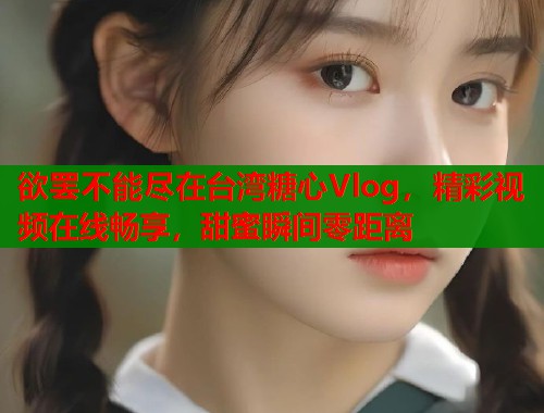 欲罢不能尽在台湾糖心Vlog，精彩视频在线畅享，甜蜜瞬间零距离