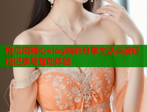橙瓜网糖心vlog精彩分享生活点滴轻松记录与互动体验