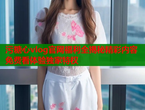 污糖心vlog官网福利全揭秘精彩内容免费看体验独家特权