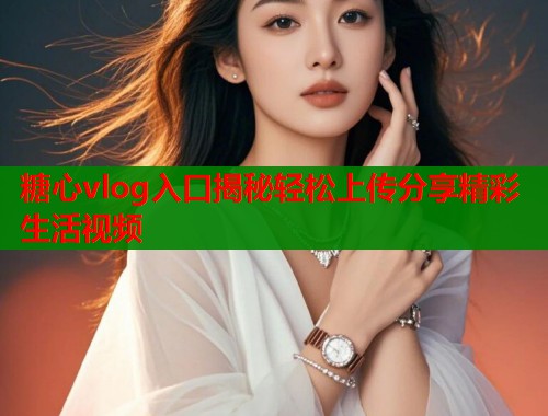 糖心vlog入口揭秘轻松上传分享精彩生活视频