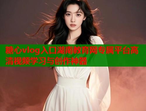 糖心vlog入口湖南教育网专属平台高清视频学习与创作神器
