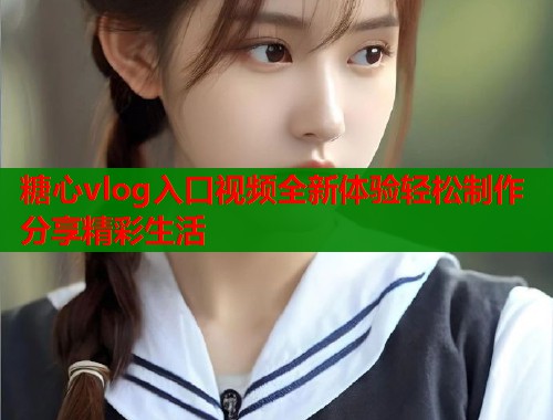 糖心vlog入口视频全新体验轻松制作分享精彩生活