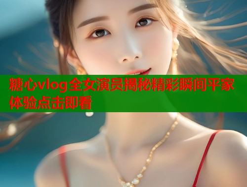 糖心vlog全女演员揭秘精彩瞬间平家体验点击即看