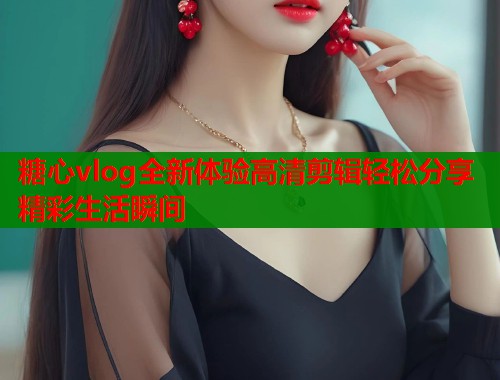 糖心vlog全新体验高清剪辑轻松分享精彩生活瞬间