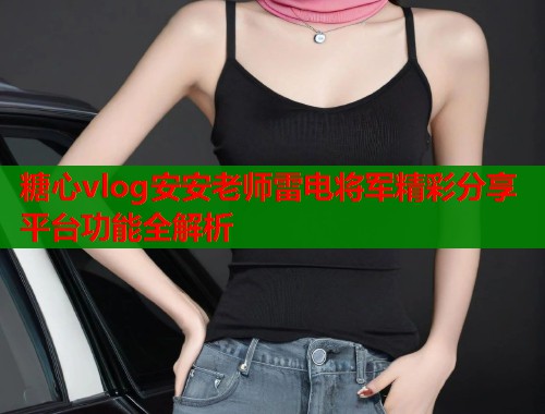 糖心vlog安安老师雷电将军精彩分享平台功能全解析