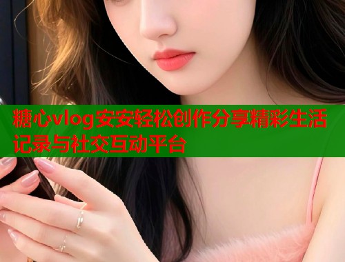 糖心vlog安安轻松创作分享精彩生活记录与社交互动平台