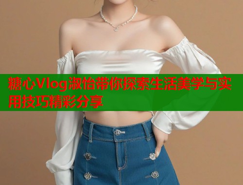 糖心Vlog淑怡带你探索生活美学与实用技巧精彩分享