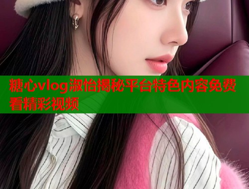 糖心vlog淑怡揭秘平台特色内容免费看精彩视频