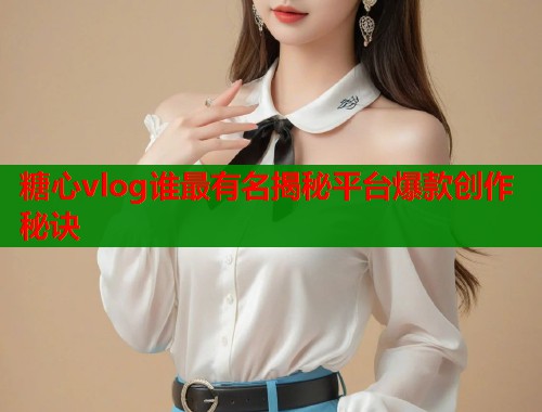 糖心vlog谁最有名揭秘平台爆款创作秘诀