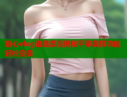 糖心vlog谁最漂亮揭秘平家美颜功能轻松变美