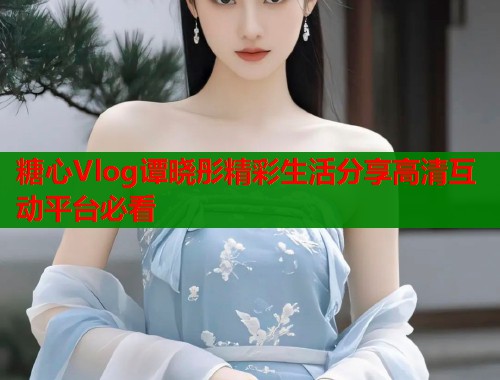 糖心Vlog谭晓彤精彩生活分享高清互动平台必看