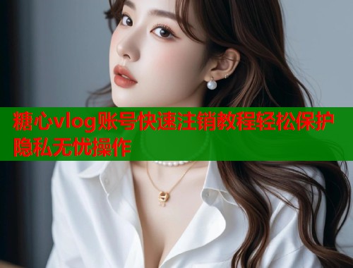 糖心vlog账号快速注销教程轻松保护隐私无忧操作