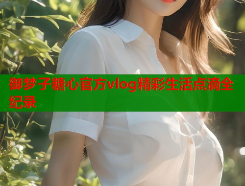 御梦子糖心官方vlog精彩生活点滴全纪录