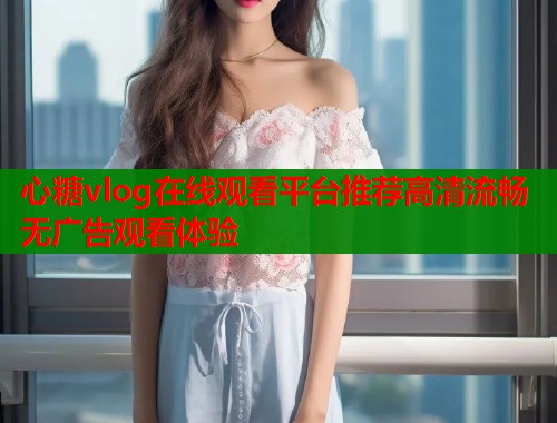 心糖vlog在线观看平台推荐高清流畅无广告观看体验