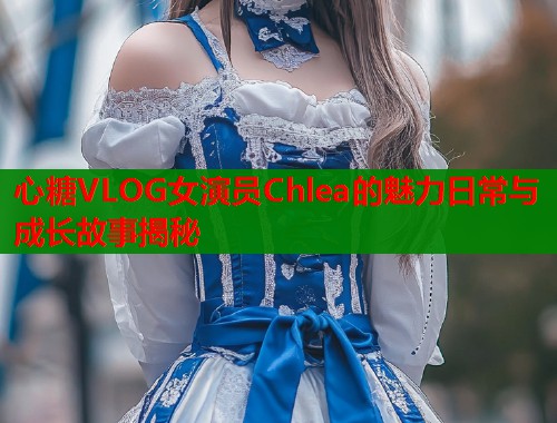 心糖VLOG女演员Chlea的魅力日常与成长故事揭秘