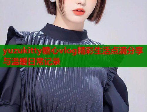 yuzukitty糖心vlog精彩生活点滴分享与温暖日常记录