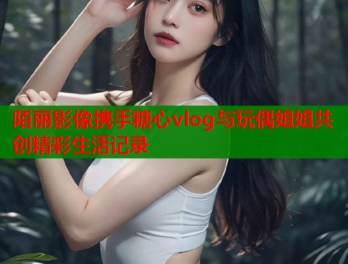 陌丽影像携手糖心vlog与玩偶姐姐共创精彩生活记录