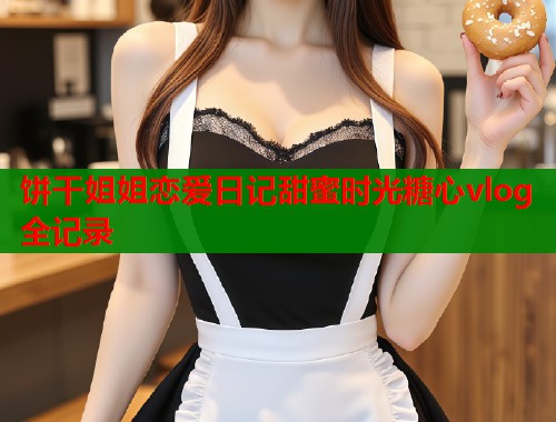 饼干姐姐恋爱日记甜蜜时光糖心vlog全记录