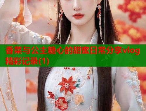 香菜与公主糖心的甜蜜日常分享vlog精彩记录(1)