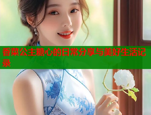 香菜公主糖心的日常分享与美好生活记录