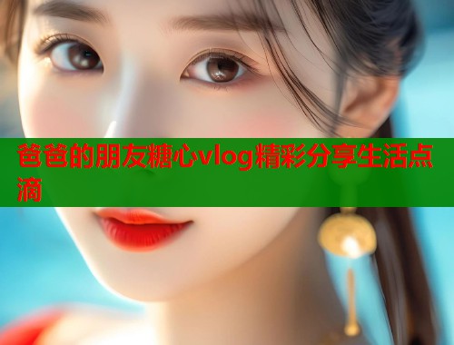 爸爸的朋友糖心vlog精彩分享生活点滴