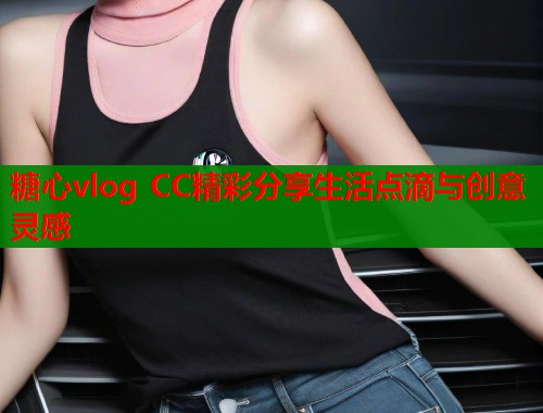 糖心vlog CC精彩分享生活点滴与创意灵感
