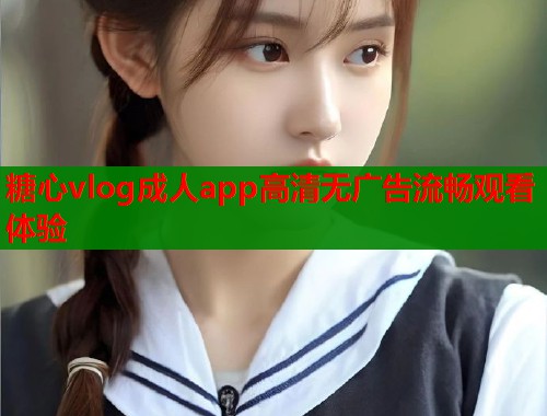 糖心vlog成人app高清无广告流畅观看体验