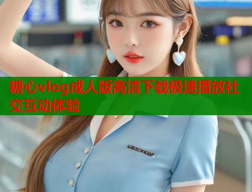 糖心vlog成人版高清下载极速播放社交互动体验