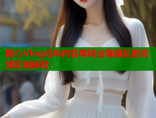 糖心Vlog成年内容库精选海量私密视频即刻体验