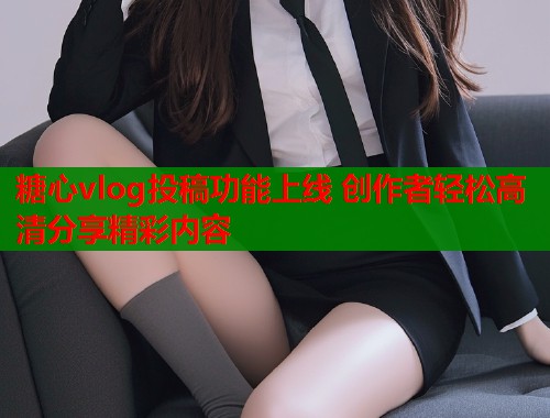 糖心vlog投稿功能上线 创作者轻松高清分享精彩内容