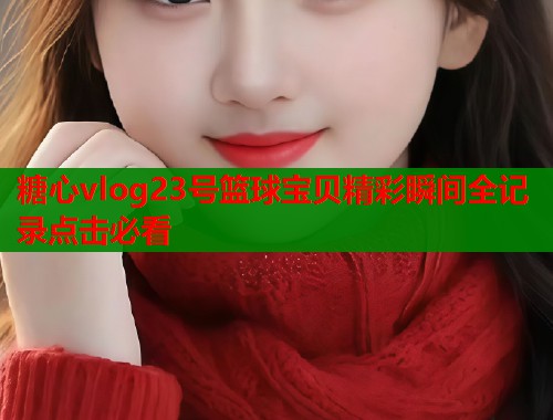糖心vlog23号篮球宝贝精彩瞬间全记录点击必看