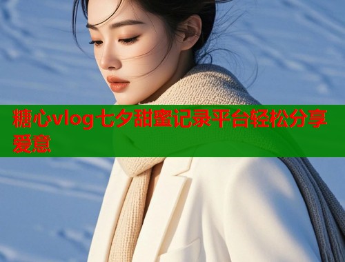 糖心vlog七夕甜蜜记录平台轻松分享爱意