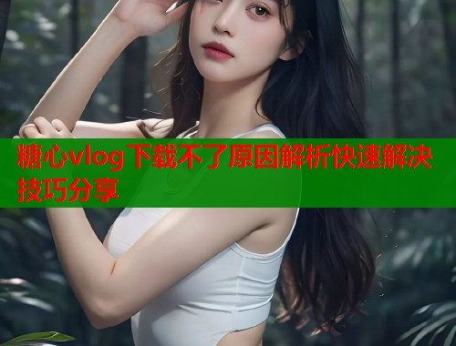 糖心vlog下载不了原因解析快速解决技巧分享 糖心vlog下载不了原因解析快速解决技巧分享