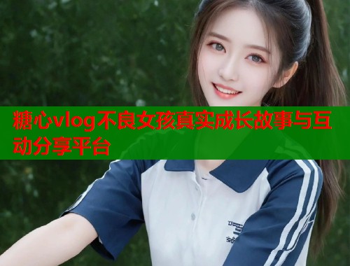 糖心vlog不良女孩真实成长故事与互动分享平台 糖心vlog不良女孩真实成长故事与互动分享平台
