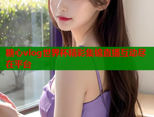 糖心vlog世界杯精彩集锦直播互动尽在平台 糖心vlog世界杯精彩集锦直播互动尽在平台