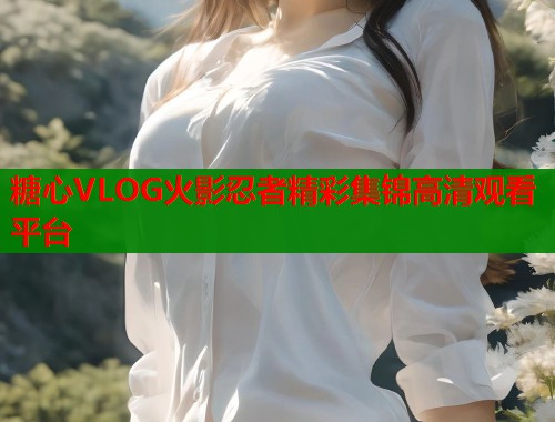 糖心VLOG火影忍者精彩集锦高清观看平台