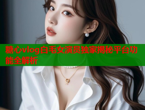 糖心vlog白毛女演员独家揭秘平台功能全解析